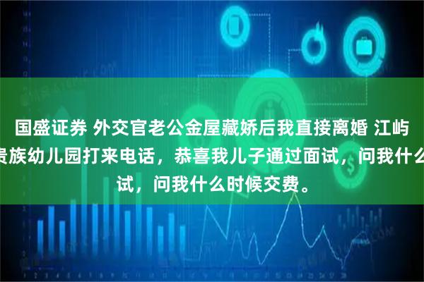 国盛证券 外交官老公金屋藏娇后我直接离婚 江屿川顾云舒 贵族幼儿园打来电话，恭喜我儿子通过面试，问我什么时候交费。