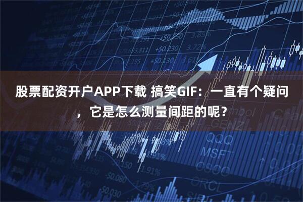 股票配资开户APP下载 搞笑GIF：一直有个疑问，它是怎么测量间距的呢？