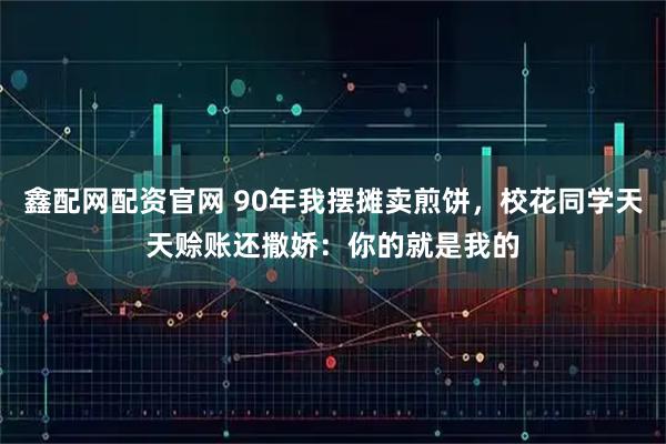 鑫配网配资官网 90年我摆摊卖煎饼，校花同学天天赊账还撒娇：你的就是我的