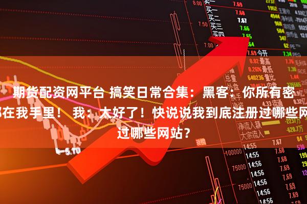 期货配资网平台 搞笑日常合集：黑客：你所有密码都在我手里！ 我：太好了！快说说我到底注册过哪些网站？
