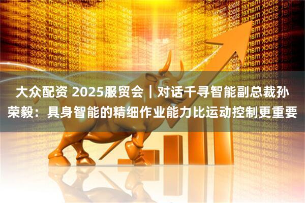 大众配资 2025服贸会｜对话千寻智能副总裁孙荣毅：具身智能的精细作业能力比运动控制更重要