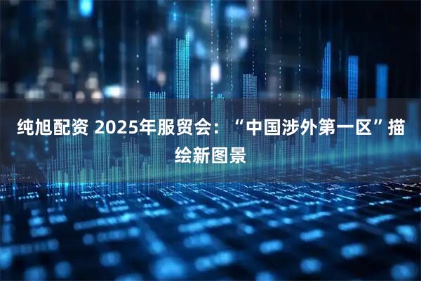 纯旭配资 2025年服贸会：“中国涉外第一区”描绘新图景