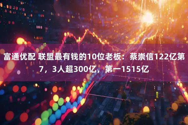 富通优配 联盟最有钱的10位老板：蔡崇信122亿第7，3人超300亿，第一1515亿