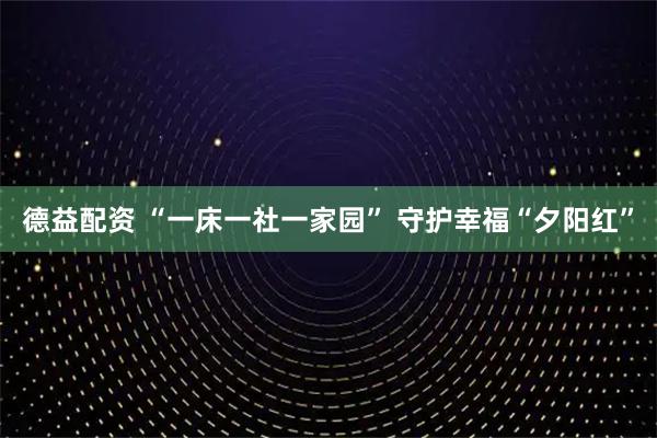 德益配资 “一床一社一家园” 守护幸福“夕阳红”