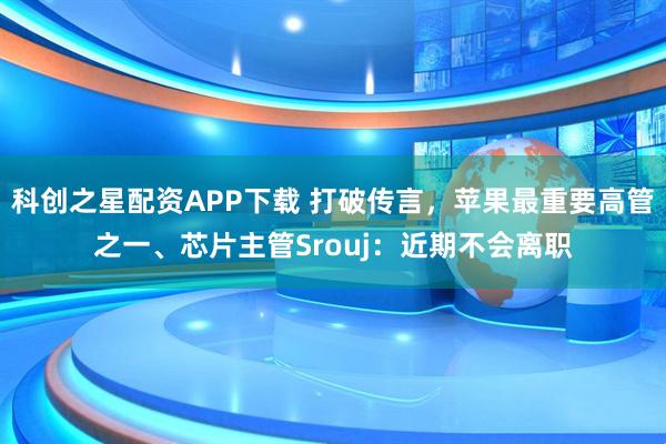 科创之星配资APP下载 打破传言，苹果最重要高管之一、芯片主管Srouj：近期不会离职