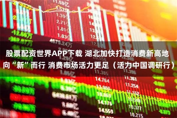 股票配资世界APP下载 湖北加快打造消费新高地 向“新”而行 消费市场活力更足（活力中国调研行）