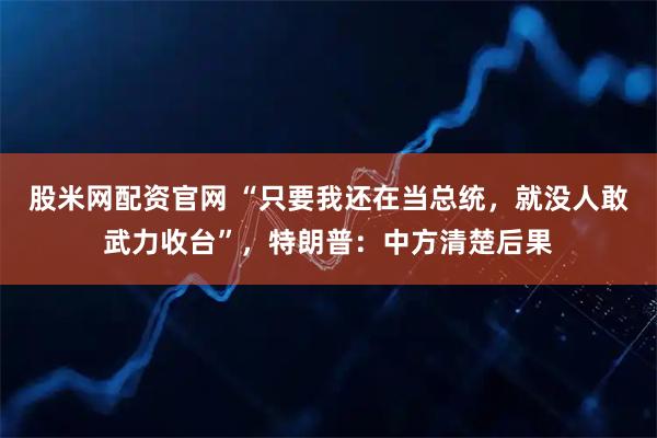 股米网配资官网 “只要我还在当总统，就没人敢武力收台”，特朗普：中方清楚后果