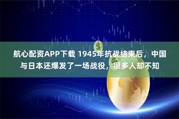 航心配资APP下载 1945年抗战结束后，中国与日本还爆发了一场战役，很多人却不知