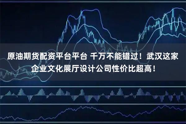 原油期货配资平台平台 千万不能错过！武汉这家企业文化展厅设计公司性价比超高！