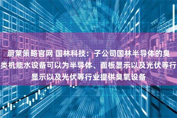 蔚莱策略官网 国林科技：子公司国林半导体的臭氧发生器和各品类机能水设备可以为半导体、面板显示以及光伏等行业提供臭氧设备