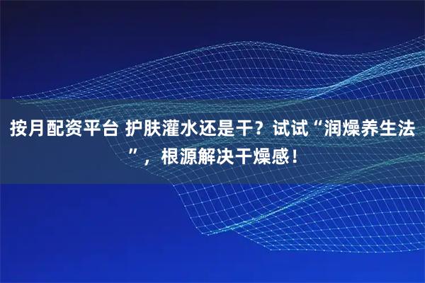 按月配资平台 护肤灌水还是干？试试“润燥养生法”，根源解决干燥感！