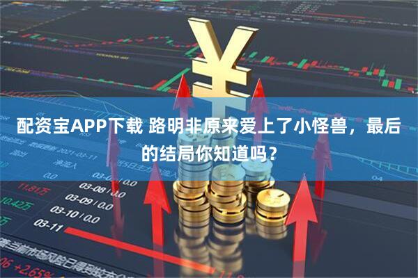 配资宝APP下载 路明非原来爱上了小怪兽，最后的结局你知道吗？