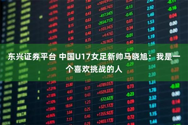 东兴证券平台 中国U17女足新帅马晓旭：我是一个喜欢挑战的人