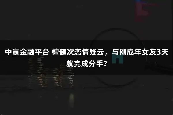 中赢金融平台 檀健次恋情疑云，与刚成年女友3天就完成分手?