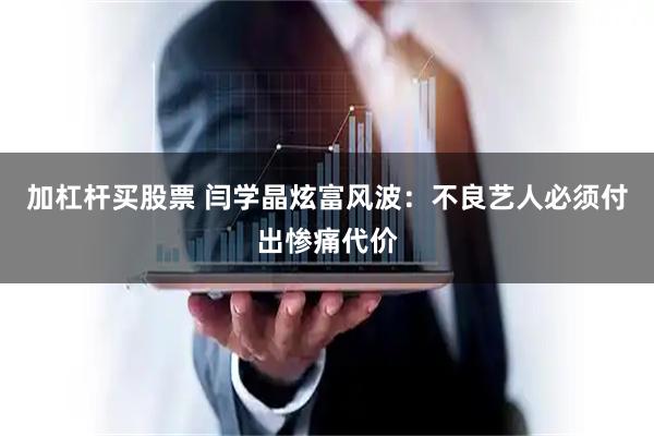 加杠杆买股票 闫学晶炫富风波：不良艺人必须付出惨痛代价