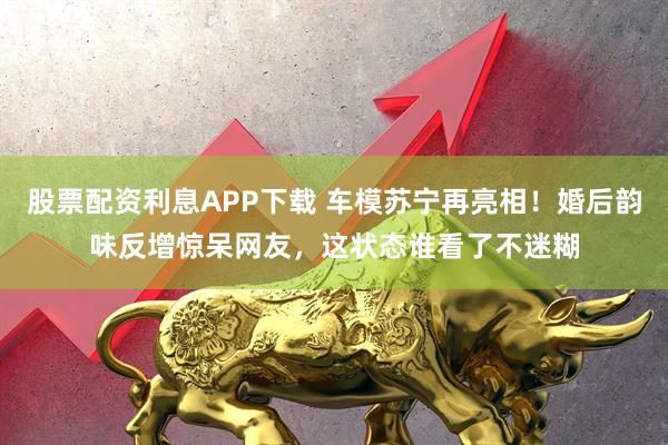 股票配资利息APP下载 车模苏宁再亮相！婚后韵味反增惊呆网友，这状态谁看了不迷糊